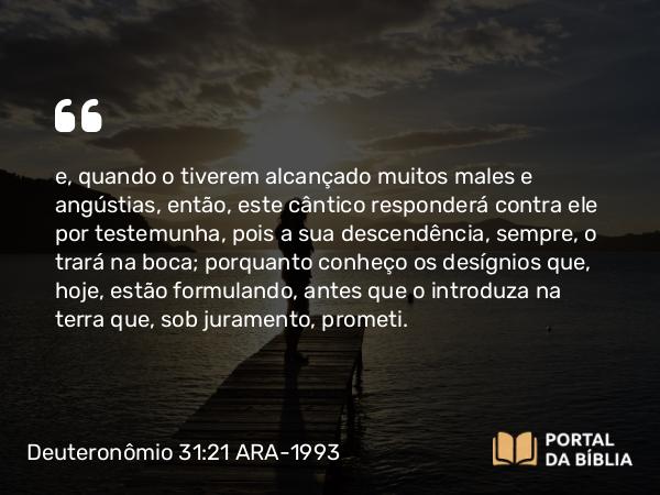 Deuteronômio 31:21 ARA-1993 - e, quando o tiverem alcançado muitos males e angústias, então, este cântico responderá contra ele por testemunha, pois a sua descendência, sempre, o trará na boca; porquanto conheço os desígnios que, hoje, estão formulando, antes que o introduza na terra que, sob juramento, prometi.