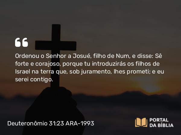 Deuteronômio 31:23 ARA-1993 - Ordenou o Senhor a Josué, filho de Num, e disse: Sê forte e corajoso, porque tu introduzirás os filhos de Israel na terra que, sob juramento, lhes prometi; e eu serei contigo.