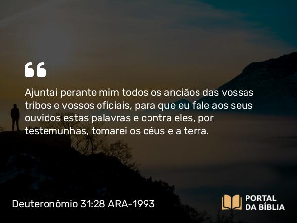 Deuteronômio 31:28 ARA-1993 - Ajuntai perante mim todos os anciãos das vossas tribos e vossos oficiais, para que eu fale aos seus ouvidos estas palavras e contra eles, por testemunhas, tomarei os céus e a terra.