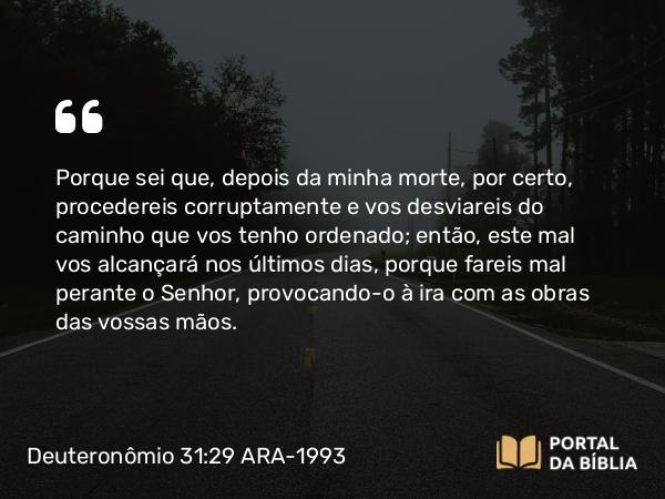 Deuteronômio 31:29 ARA-1993 - Porque sei que, depois da minha morte, por certo, procedereis corruptamente e vos desviareis do caminho que vos tenho ordenado; então, este mal vos alcançará nos últimos dias, porque fareis mal perante o Senhor, provocando-o à ira com as obras das vossas mãos.