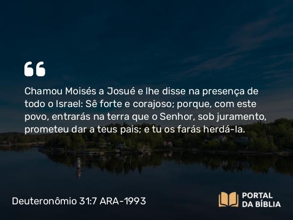 Deuteronômio 31:7 ARA-1993 - Chamou Moisés a Josué e lhe disse na presença de todo o Israel: Sê forte e corajoso; porque, com este povo, entrarás na terra que o Senhor, sob juramento, prometeu dar a teus pais; e tu os farás herdá-la.