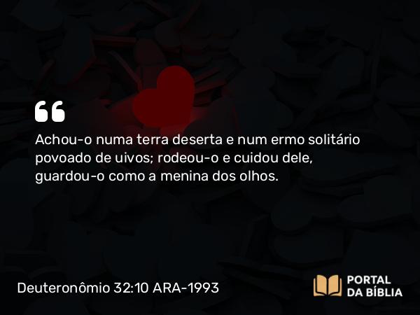 Deuteronômio 32:10 ARA-1993 - Achou-o numa terra deserta e num ermo solitário povoado de uivos; rodeou-o e cuidou dele, guardou-o como a menina dos olhos.