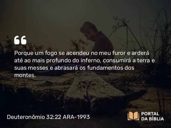 Deuteronômio 32:22 ARA-1993 - Porque um fogo se acendeu no meu furor e arderá até ao mais profundo do inferno, consumirá a terra e suas messes e abrasará os fundamentos dos montes.