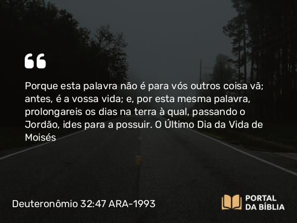 Deuteronômio 32:47 ARA-1993 - Porque esta palavra não é para vós outros coisa vã; antes, é a vossa vida; e, por esta mesma palavra, prolongareis os dias na terra à qual, passando o Jordão, ides para a possuir.