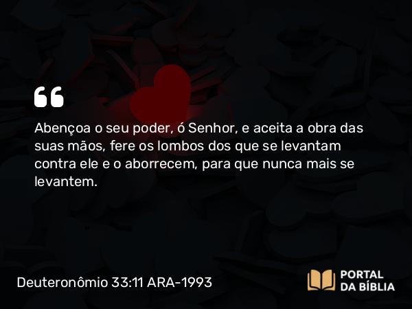 Deuteronômio 33:11 ARA-1993 - Abençoa o seu poder, ó Senhor, e aceita a obra das suas mãos, fere os lombos dos que se levantam contra ele e o aborrecem, para que nunca mais se levantem.