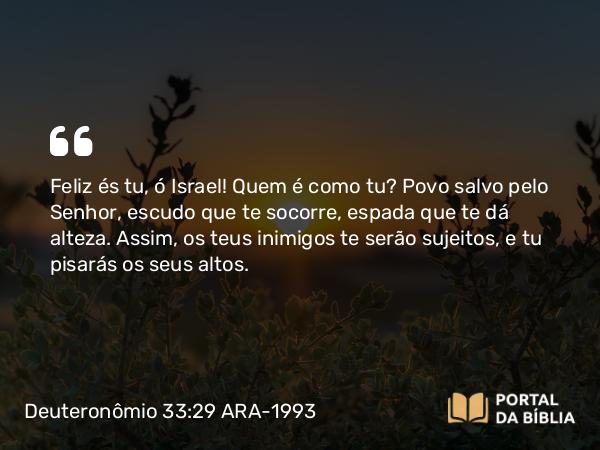 Deuteronômio 33:29 ARA-1993 - Feliz és tu, ó Israel! Quem é como tu? Povo salvo pelo Senhor, escudo que te socorre, espada que te dá alteza. Assim, os teus inimigos te serão sujeitos, e tu pisarás os seus altos.