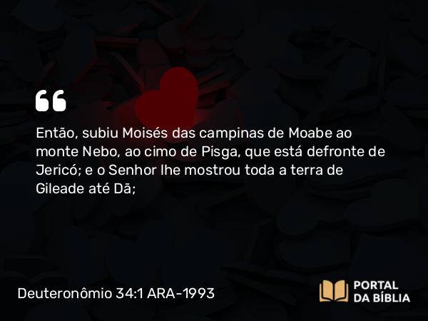 Deuteronômio 34:1 ARA-1993 - Então, subiu Moisés das campinas de Moabe ao monte Nebo, ao cimo de Pisga, que está defronte de Jericó; e o Senhor lhe mostrou toda a terra de Gileade até Dã;