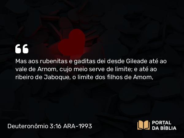 Deuteronômio 3:16 ARA-1993 - Mas aos rubenitas e gaditas dei desde Gileade até ao vale de Arnom, cujo meio serve de limite; e até ao ribeiro de Jaboque, o limite dos filhos de Amom,