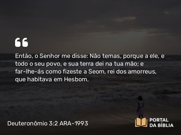 Deuteronômio 3:2 ARA-1993 - Então, o Senhor me disse: Não temas, porque a ele, e todo o seu povo, e sua terra dei na tua mão; e far-lhe-ás como fizeste a Seom, rei dos amorreus, que habitava em Hesbom.