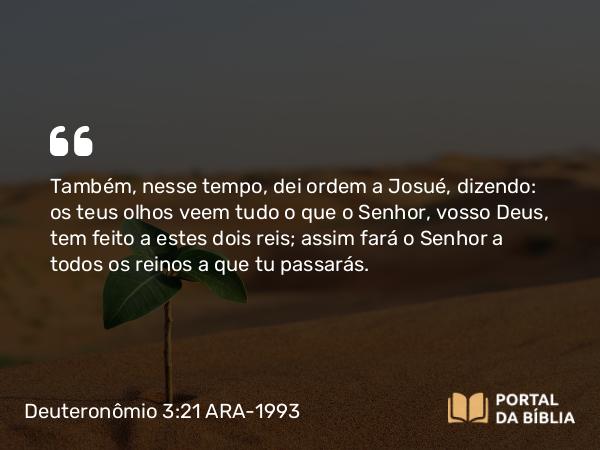 Deuteronômio 3:21 ARA-1993 - Também, nesse tempo, dei ordem a Josué, dizendo: os teus olhos veem tudo o que o Senhor, vosso Deus, tem feito a estes dois reis; assim fará o Senhor a todos os reinos a que tu passarás.