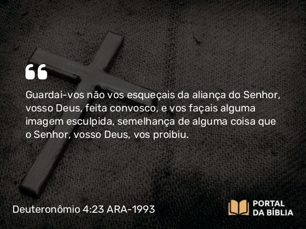 Deuteronômio 4:23 ARA-1993 - Guardai-vos não vos esqueçais da aliança do Senhor, vosso Deus, feita convosco, e vos façais alguma imagem esculpida, semelhança de alguma coisa que o Senhor, vosso Deus, vos proibiu.