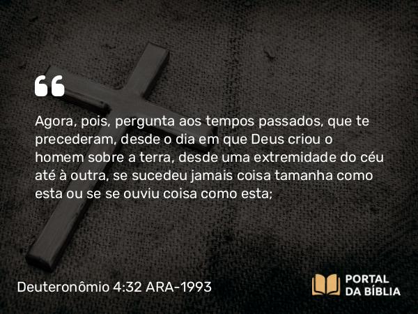 Deuteronômio 4:32 ARA-1993 - Agora, pois, pergunta aos tempos passados, que te precederam, desde o dia em que Deus criou o homem sobre a terra, desde uma extremidade do céu até à outra, se sucedeu jamais coisa tamanha como esta ou se se ouviu coisa como esta;