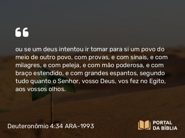 Deuteronômio 4:34 ARA-1993 - ou se um deus intentou ir tomar para si um povo do meio de outro povo, com provas, e com sinais, e com milagres, e com peleja, e com mão poderosa, e com braço estendido, e com grandes espantos, segundo tudo quanto o Senhor, vosso Deus, vos fez no Egito, aos vossos olhos.