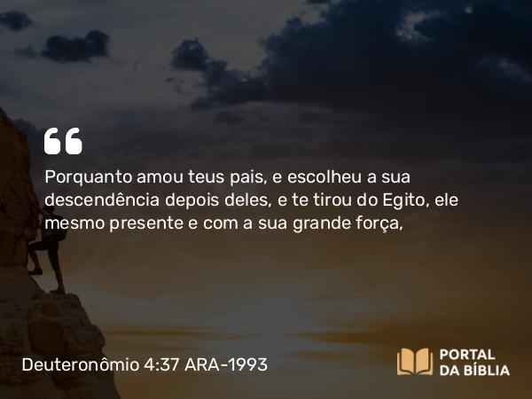 Deuteronômio 4:37 ARA-1993 - Porquanto amou teus pais, e escolheu a sua descendência depois deles, e te tirou do Egito, ele mesmo presente e com a sua grande força,