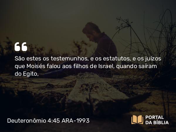 Deuteronômio 4:45 ARA-1993 - São estes os testemunhos, e os estatutos, e os juízos que Moisés falou aos filhos de Israel, quando saíram do Egito,