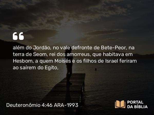 Deuteronômio 4:46 ARA-1993 - além do Jordão, no vale defronte de Bete-Peor, na terra de Seom, rei dos amorreus, que habitava em Hesbom, a quem Moisés e os filhos de Israel feriram ao saírem do Egito,