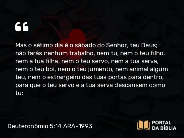 Deuteronômio 5:14 ARA-1993 - Mas o sétimo dia é o sábado do Senhor, teu Deus; não farás nenhum trabalho, nem tu, nem o teu filho, nem a tua filha, nem o teu servo, nem a tua serva, nem o teu boi, nem o teu jumento, nem animal algum teu, nem o estrangeiro das tuas portas para dentro, para que o teu servo e a tua serva descansem como tu;