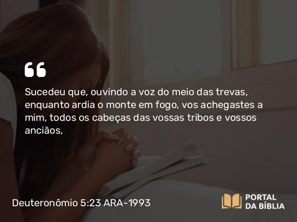 Deuteronômio 5:23 ARA-1993 - Sucedeu que, ouvindo a voz do meio das trevas, enquanto ardia o monte em fogo, vos achegastes a mim, todos os cabeças das vossas tribos e vossos anciãos,