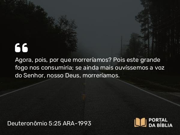 Deuteronômio 5:25 ARA-1993 - Agora, pois, por que morreríamos? Pois este grande fogo nos consumiria; se ainda mais ouvíssemos a voz do Senhor, nosso Deus, morreríamos.