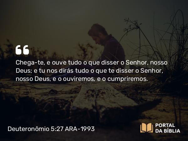 Deuteronômio 5:27 ARA-1993 - Chega-te, e ouve tudo o que disser o Senhor, nosso Deus; e tu nos dirás tudo o que te disser o Senhor, nosso Deus, e o ouviremos, e o cumpriremos.