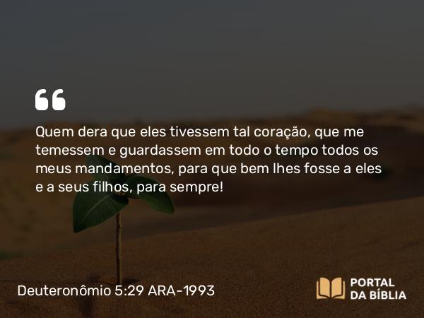 Deuteronômio 5:29 ARA-1993 - Quem dera que eles tivessem tal coração, que me temessem e guardassem em todo o tempo todos os meus mandamentos, para que bem lhes fosse a eles e a seus filhos, para sempre!