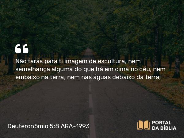 Deuteronômio 5:8 ARA-1993 - Não farás para ti imagem de escultura, nem semelhança alguma do que há em cima no céu, nem embaixo na terra, nem nas águas debaixo da terra;