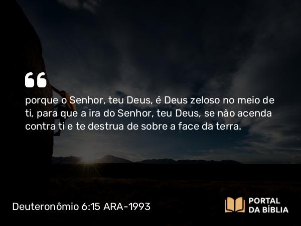 Deuteronômio 6:15 ARA-1993 - porque o Senhor, teu Deus, é Deus zeloso no meio de ti, para que a ira do Senhor, teu Deus, se não acenda contra ti e te destrua de sobre a face da terra.