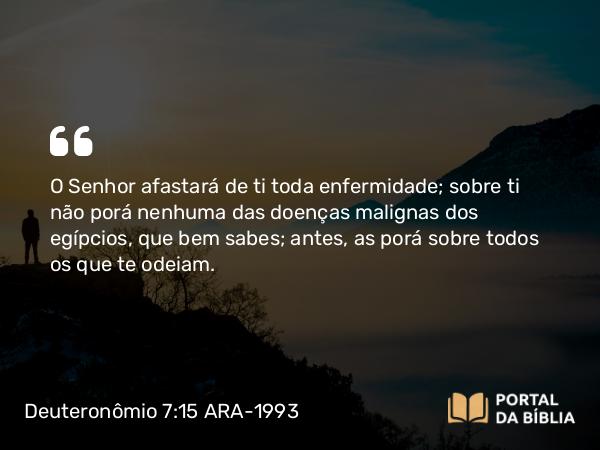 Deuteronômio 7:15 ARA-1993 - O Senhor afastará de ti toda enfermidade; sobre ti não porá nenhuma das doenças malignas dos egípcios, que bem sabes; antes, as porá sobre todos os que te odeiam.