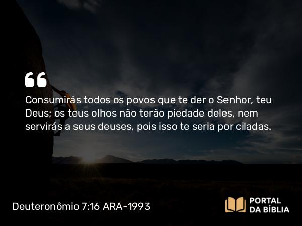 Deuteronômio 7:16 ARA-1993 - Consumirás todos os povos que te der o Senhor, teu Deus; os teus olhos não terão piedade deles, nem servirás a seus deuses, pois isso te seria por ciladas.