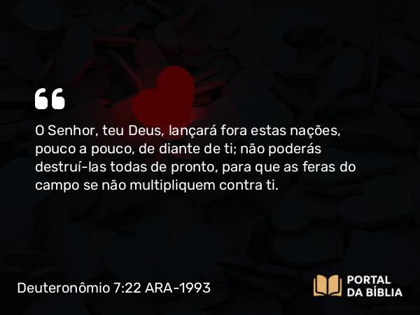 Deuteronômio 7:22 ARA-1993 - O Senhor, teu Deus, lançará fora estas nações, pouco a pouco, de diante de ti; não poderás destruí-las todas de pronto, para que as feras do campo se não multipliquem contra ti.