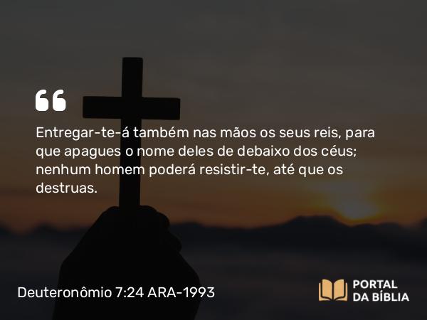 Deuteronômio 7:24 ARA-1993 - Entregar-te-á também nas mãos os seus reis, para que apagues o nome deles de debaixo dos céus; nenhum homem poderá resistir-te, até que os destruas.