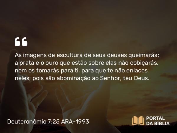 Deuteronômio 7:25 ARA-1993 - As imagens de escultura de seus deuses queimarás; a prata e o ouro que estão sobre elas não cobiçarás, nem os tomarás para ti, para que te não enlaces neles; pois são abominação ao Senhor, teu Deus.