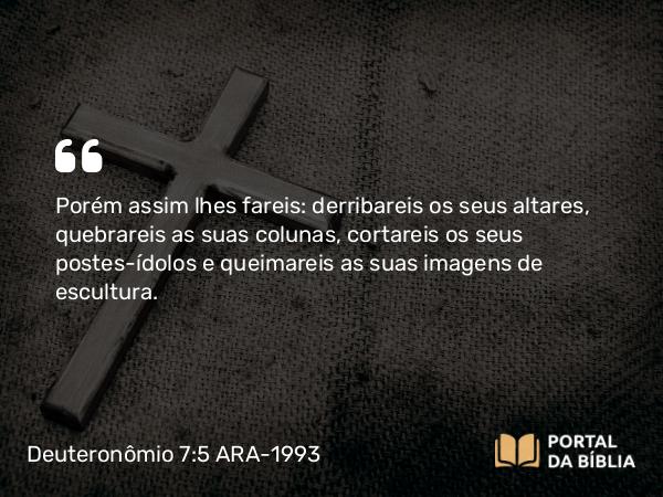 Deuteronômio 7:5 ARA-1993 - Porém assim lhes fareis: derribareis os seus altares, quebrareis as suas colunas, cortareis os seus postes-ídolos e queimareis as suas imagens de escultura.