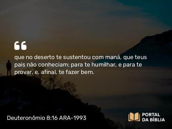 Deuteronômio 8:16 ARA-1993 - que no deserto te sustentou com maná, que teus pais não conheciam; para te humilhar, e para te provar, e, afinal, te fazer bem.