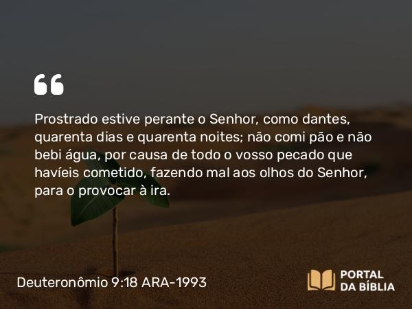 Deuteronômio 9:18 ARA-1993 - Prostrado estive perante o Senhor, como dantes, quarenta dias e quarenta noites; não comi pão e não bebi água, por causa de todo o vosso pecado que havíeis cometido, fazendo mal aos olhos do Senhor, para o provocar à ira.