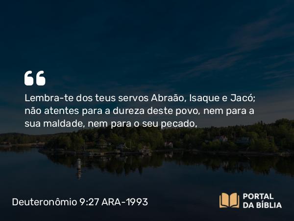 Deuteronômio 9:27 ARA-1993 - Lembra-te dos teus servos Abraão, Isaque e Jacó; não atentes para a dureza deste povo, nem para a sua maldade, nem para o seu pecado,