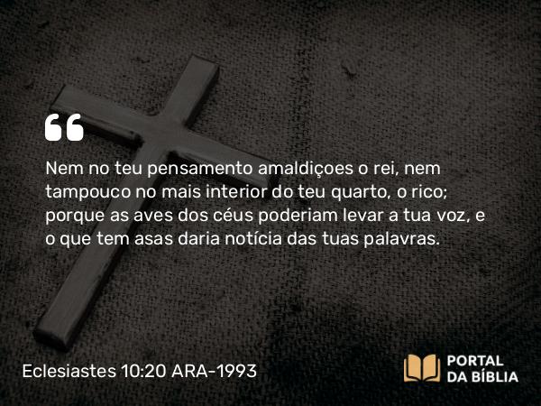 Eclesiastes 10:20 ARA-1993 - Nem no teu pensamento amaldiçoes o rei, nem tampouco no mais interior do teu quarto, o rico; porque as aves dos céus poderiam levar a tua voz, e o que tem asas daria notícia das tuas palavras.