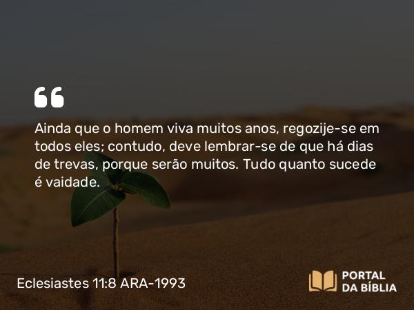 Eclesiastes 11:8 ARA-1993 - Ainda que o homem viva muitos anos, regozije-se em todos eles; contudo, deve lembrar-se de que há dias de trevas, porque serão muitos. Tudo quanto sucede é vaidade.