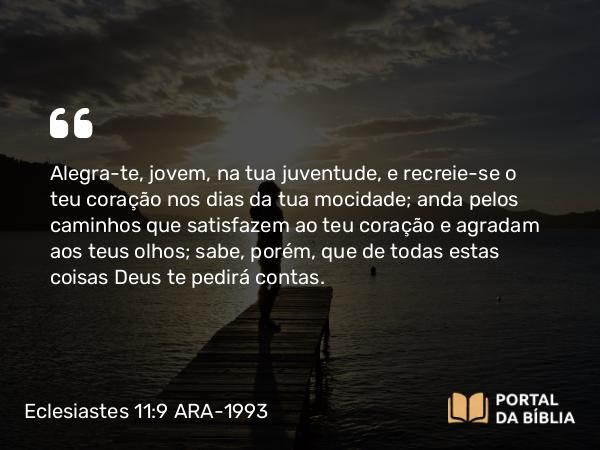 Eclesiastes 11:9 ARA-1993 - Alegra-te, jovem, na tua juventude, e recreie-se o teu coração nos dias da tua mocidade; anda pelos caminhos que satisfazem ao teu coração e agradam aos teus olhos; sabe, porém, que de todas estas coisas Deus te pedirá contas.