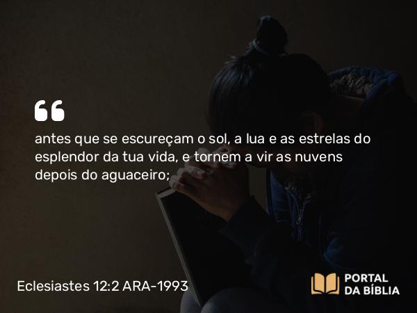 Eclesiastes 12:2 ARA-1993 - antes que se escureçam o sol, a lua e as estrelas do esplendor da tua vida, e tornem a vir as nuvens depois do aguaceiro;