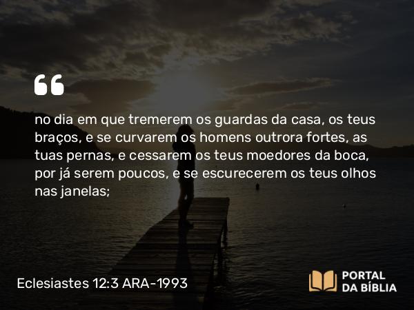 Eclesiastes 12:3 ARA-1993 - no dia em que tremerem os guardas da casa, os teus braços, e se curvarem os homens outrora fortes, as tuas pernas, e cessarem os teus moedores da boca, por já serem poucos, e se escurecerem os teus olhos nas janelas;