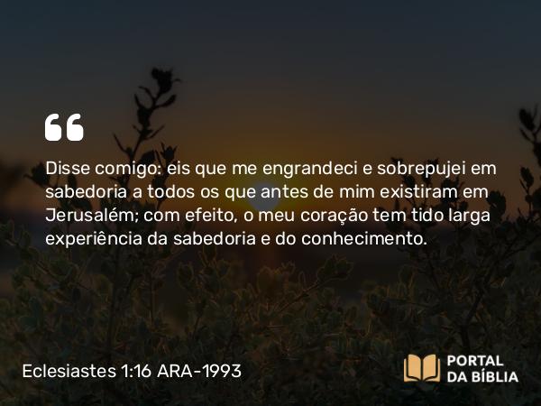 Eclesiastes 1:16-18 ARA-1993 - Disse comigo: eis que me engrandeci e sobrepujei em sabedoria a todos os que antes de mim existiram em Jerusalém; com efeito, o meu coração tem tido larga experiência da sabedoria e do conhecimento.