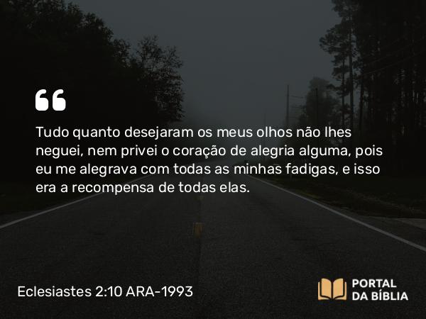 Eclesiastes 2:10 ARA-1993 - Tudo quanto desejaram os meus olhos não lhes neguei, nem privei o coração de alegria alguma, pois eu me alegrava com todas as minhas fadigas, e isso era a recompensa de todas elas.