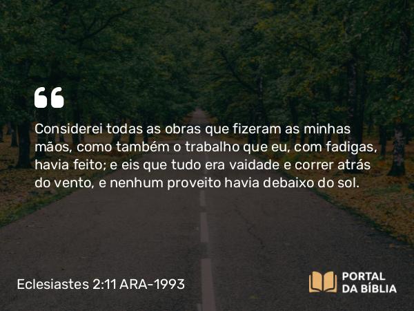 Eclesiastes 2:11 ARA-1993 - Considerei todas as obras que fizeram as minhas mãos, como também o trabalho que eu, com fadigas, havia feito; e eis que tudo era vaidade e correr atrás do vento, e nenhum proveito havia debaixo do sol.