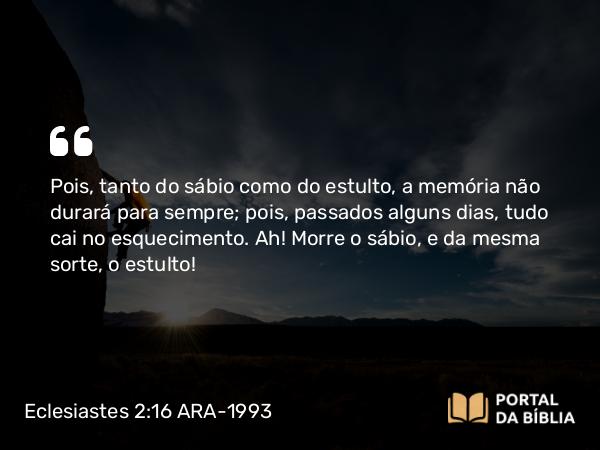 Eclesiastes 2:16 ARA-1993 - Pois, tanto do sábio como do estulto, a memória não durará para sempre; pois, passados alguns dias, tudo cai no esquecimento. Ah! Morre o sábio, e da mesma sorte, o estulto!