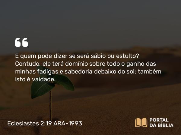 Eclesiastes 2:19 ARA-1993 - E quem pode dizer se será sábio ou estulto? Contudo, ele terá domínio sobre todo o ganho das minhas fadigas e sabedoria debaixo do sol; também isto é vaidade.