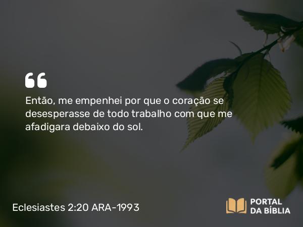 Eclesiastes 2:20 ARA-1993 - Então, me empenhei por que o coração se desesperasse de todo trabalho com que me afadigara debaixo do sol.