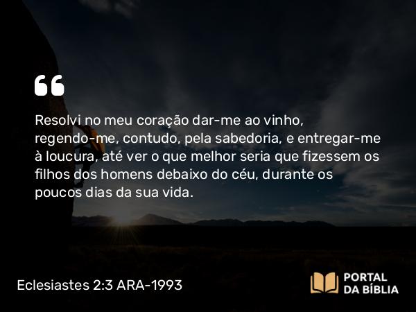 Eclesiastes 2:3 ARA-1993 - Resolvi no meu coração dar-me ao vinho, regendo-me, contudo, pela sabedoria, e entregar-me à loucura, até ver o que melhor seria que fizessem os filhos dos homens debaixo do céu, durante os poucos dias da sua vida.