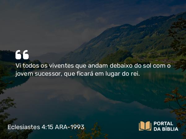 Eclesiastes 4:15 ARA-1993 - Vi todos os viventes que andam debaixo do sol com o jovem sucessor, que ficará em lugar do rei.