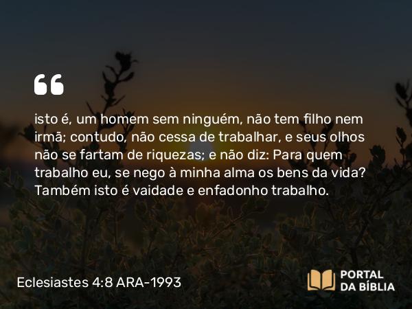 Eclesiastes 4:8 ARA-1993 - isto é, um homem sem ninguém, não tem filho nem irmã; contudo, não cessa de trabalhar, e seus olhos não se fartam de riquezas; e não diz: Para quem trabalho eu, se nego à minha alma os bens da vida? Também isto é vaidade e enfadonho trabalho.